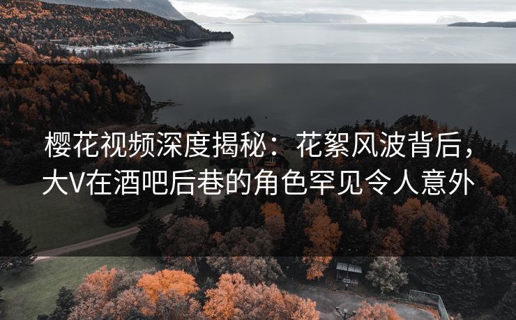 樱花视频深度揭秘：花絮风波背后，大V在酒吧后巷的角色罕见令人意外