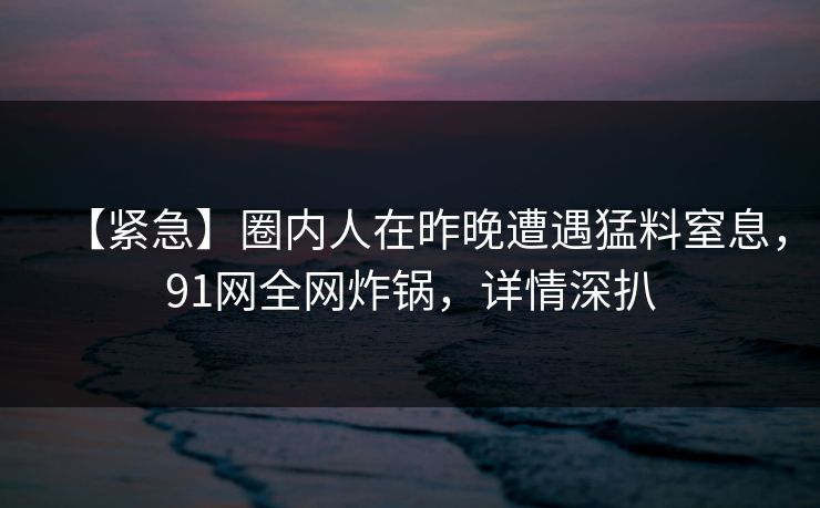 【紧急】圈内人在昨晚遭遇猛料窒息，91网全网炸锅，详情深扒