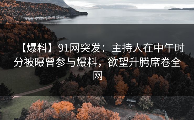 【爆料】91网突发：主持人在中午时分被曝曾参与爆料，欲望升腾席卷全网