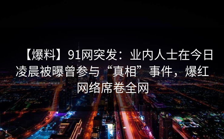 【爆料】91网突发：业内人士在今日凌晨被曝曾参与“真相”事件，爆红网络席卷全网