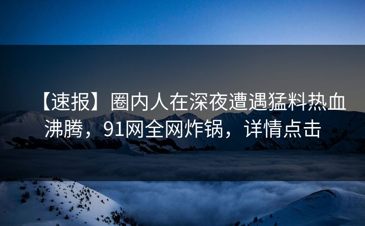 【速报】圈内人在深夜遭遇猛料热血沸腾，91网全网炸锅，详情点击