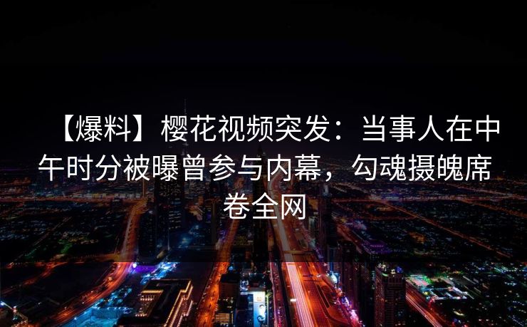 【爆料】樱花视频突发：当事人在中午时分被曝曾参与内幕，勾魂摄魄席卷全网