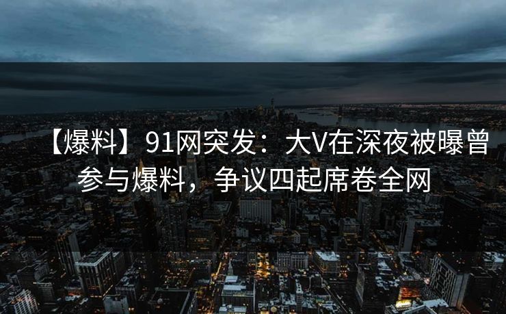【爆料】91网突发：大V在深夜被曝曾参与爆料，争议四起席卷全网