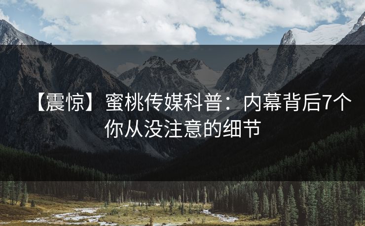 【震惊】蜜桃传媒科普：内幕背后7个你从没注意的细节