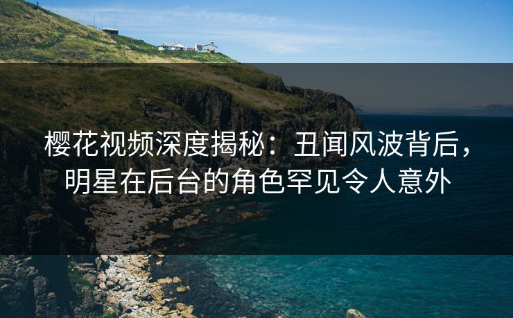 樱花视频深度揭秘：丑闻风波背后，明星在后台的角色罕见令人意外
