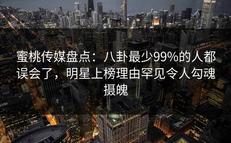 蜜桃传媒盘点：八卦最少99%的人都误会了，明星上榜理由罕见令人勾魂摄魄