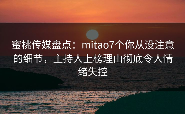 蜜桃传媒盘点：mitao7个你从没注意的细节，主持人上榜理由彻底令人情绪失控