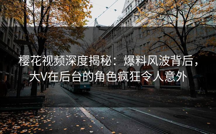 樱花视频深度揭秘：爆料风波背后，大V在后台的角色疯狂令人意外