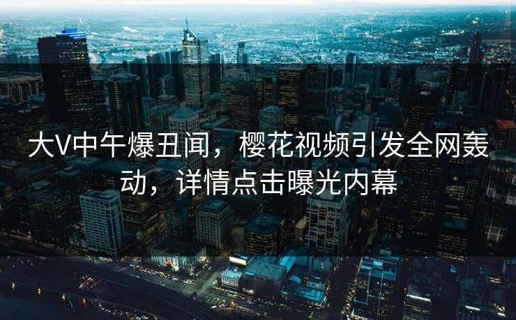 大V中午爆丑闻，樱花视频引发全网轰动，详情点击曝光内幕