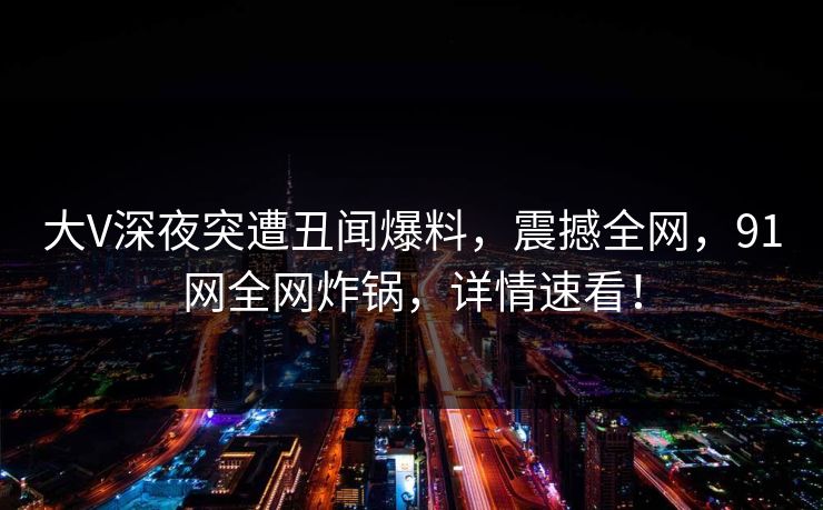 大V深夜突遭丑闻爆料,震撼全网,91网全网炸锅,详情速看!