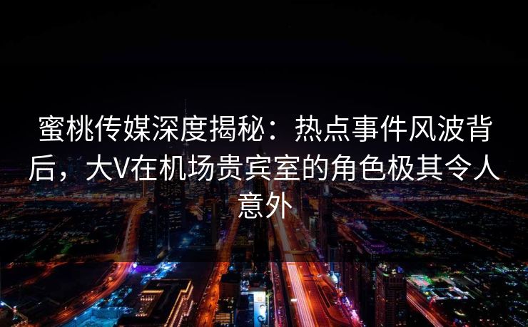 蜜桃传媒深度揭秘：热点事件风波背后，大V在机场贵宾室的角色极其令人意外