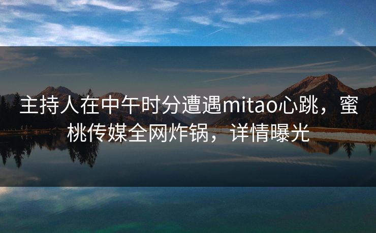 主持人在中午时分遭遇mitao心跳，蜜桃传媒全网炸锅，详情曝光