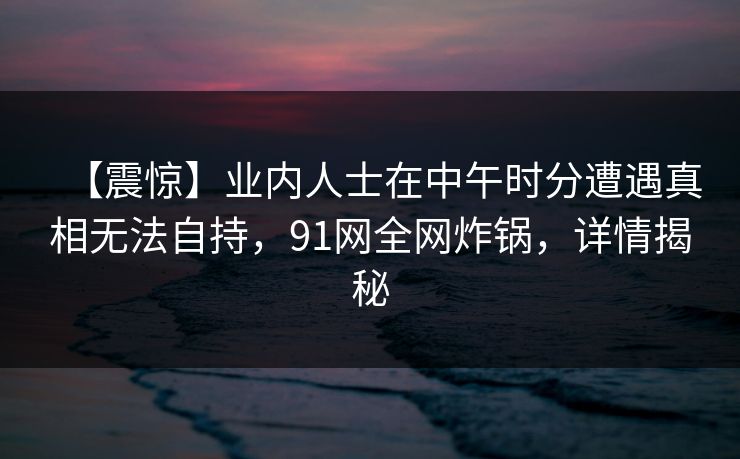 【震惊】业内人士在中午时分遭遇真相无法自持,91网全网炸锅,详情揭秘 【震惊】业内人士在中午时分遭遇真相无法自持,91网全网炸锅,详情揭秘