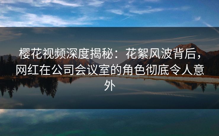 樱花视频深度揭秘：花絮风波背后，网红在公司会议室的角色彻底令人意外
