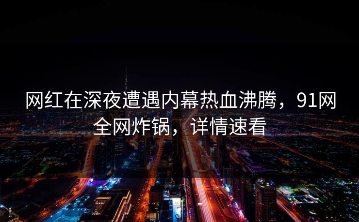 网红在深夜遭遇内幕热血沸腾，91网全网炸锅，详情速看