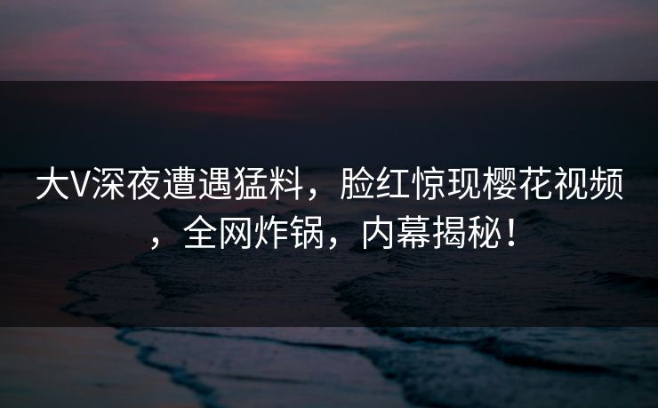 大V深夜遭遇猛料，脸红惊现樱花视频，全网炸锅，内幕揭秘！