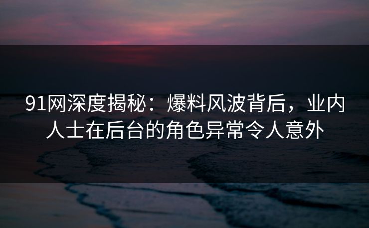 91网深度揭秘：爆料风波背后，业内人士在后台的角色异常令人意外