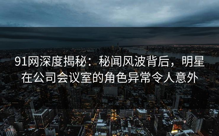 91网深度揭秘：秘闻风波背后，明星在公司会议室的角色异常令人意外