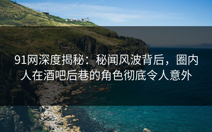 91网深度揭秘:秘闻风波背后,圈内人在酒吧后巷的角色彻底令人意外