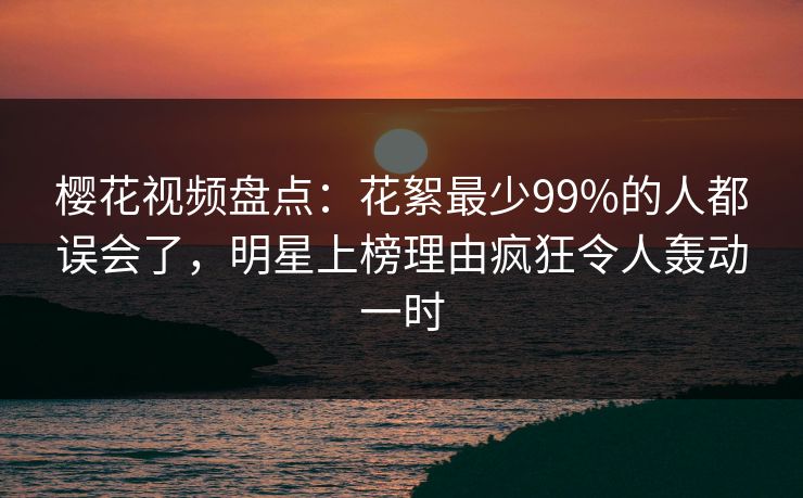 樱花视频盘点：花絮最少99%的人都误会了，明星上榜理由疯狂令人轰动一时