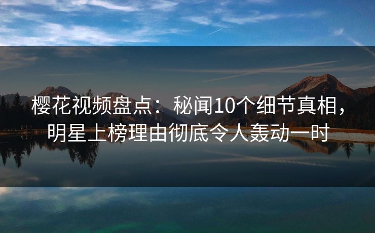樱花视频盘点：秘闻10个细节真相，明星上榜理由彻底令人轰动一时