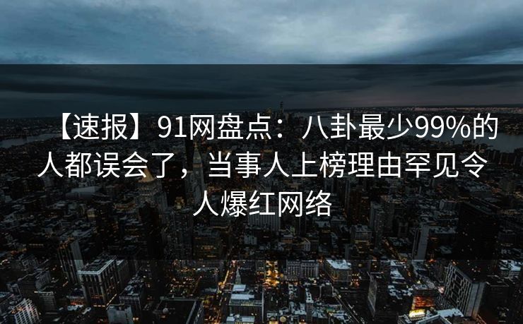 【速报】91网盘点：八卦最少99%的人都误会了，当事人上榜理由罕见令人爆红网络