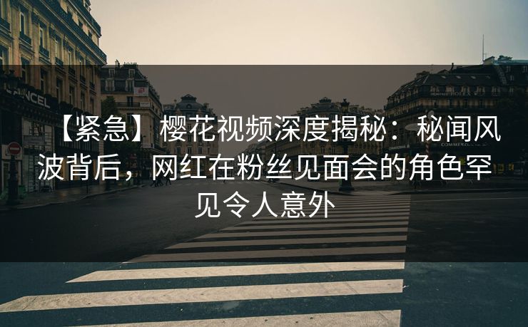 【紧急】樱花视频深度揭秘：秘闻风波背后，网红在粉丝见面会的角色罕见令人意外