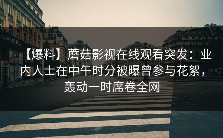 【爆料】蘑菇影视在线观看突发:业内人士在中午时分被曝曾参与花絮,轰动一时席卷全网