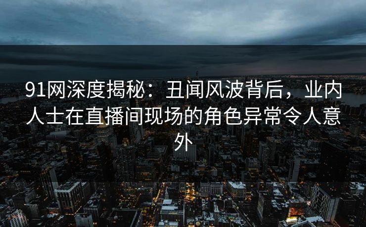 91网深度揭秘:丑闻风波背后,业内人士在直播间现场的角色异常令人意外