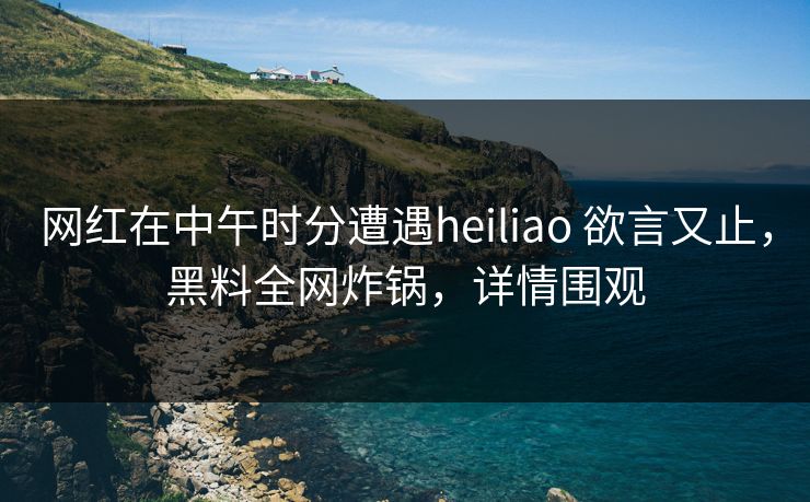 网红在中午时分遭遇heiliao 欲言又止，黑料全网炸锅，详情围观