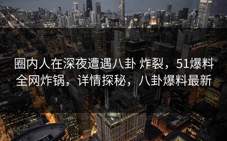 圈内人在深夜遭遇八卦 炸裂，51爆料全网炸锅，详情探秘，八卦爆料最新