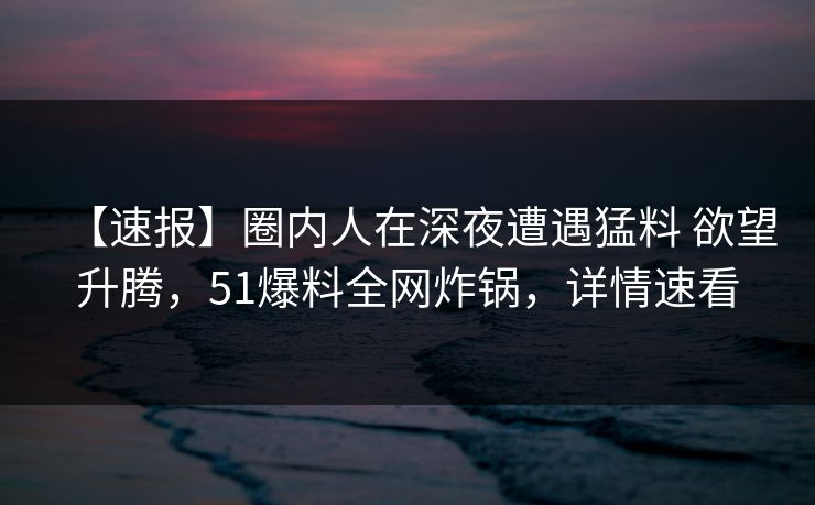 【速报】圈内人在深夜遭遇猛料 欲望升腾，51爆料全网炸锅，详情速看