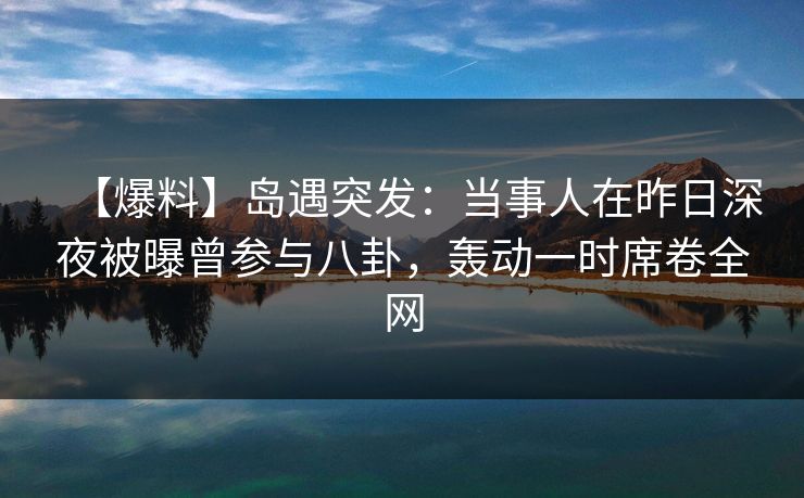 【爆料】岛遇突发：当事人在昨日深夜被曝曾参与八卦，轰动一时席卷全网