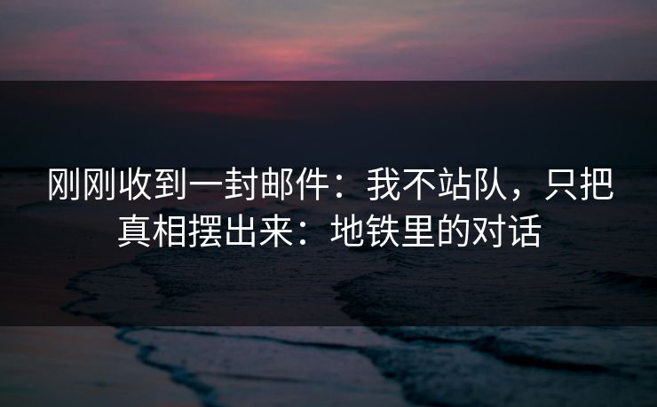 刚刚收到一封邮件：我不站队，只把真相摆出来：地铁里的对话