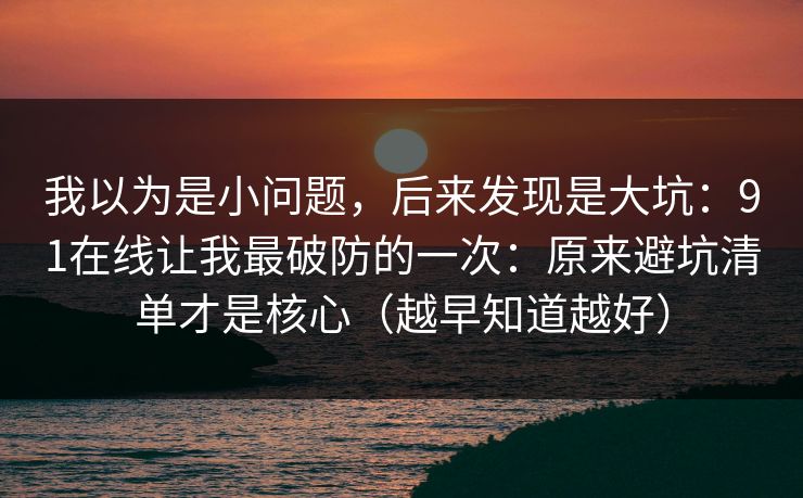 我以为是小问题，后来发现是大坑：91在线让我最破防的一次：原来避坑清单才是核心（越早知道越好）