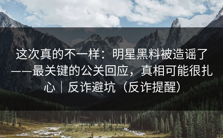 这次真的不一样：明星黑料被造谣了——最关键的公关回应，真相可能很扎心｜反诈避坑（反诈提醒）