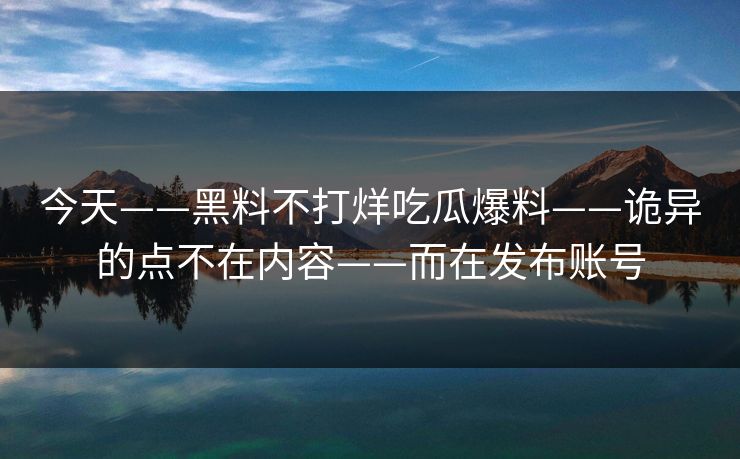 今天——黑料不打烊吃瓜爆料——诡异的点不在内容——而在发布账号