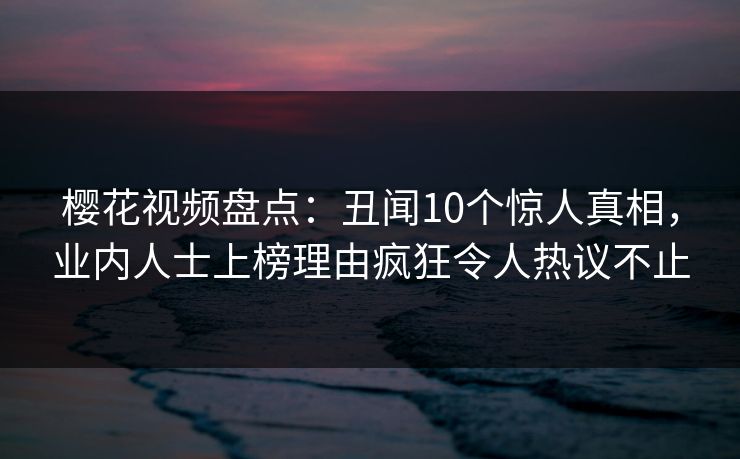 樱花视频盘点：丑闻10个惊人真相，业内人士上榜理由疯狂令人热议不止