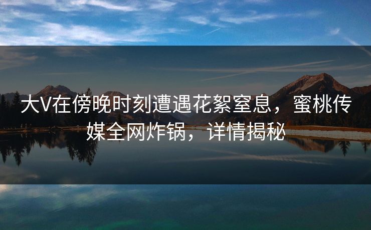 大V在傍晚时刻遭遇花絮窒息,蜜桃传媒全网炸锅,详情揭秘