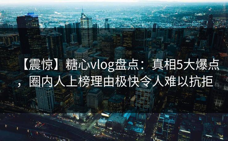【震惊】糖心vlog盘点:真相5大爆点,圈内人上榜理由极快令人难以抗拒