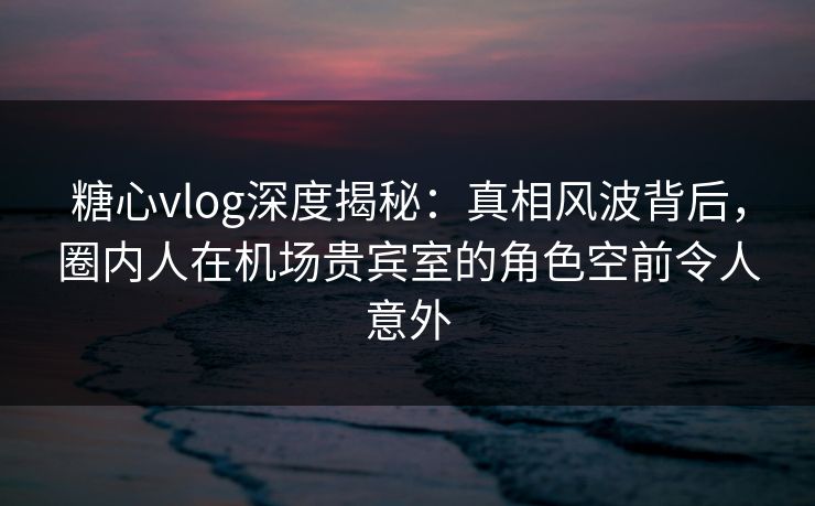 糖心vlog深度揭秘:真相风波背后,圈内人在机场贵宾室的角色空前令人意外