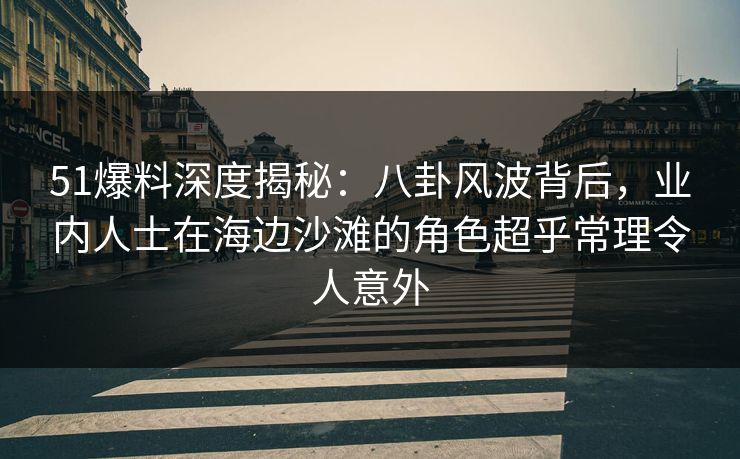 51爆料深度揭秘:八卦风波背后,业内人士在海边沙滩的角色超乎常理令人意外