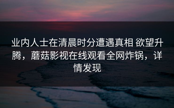 业内人士在清晨时分遭遇真相 欲望升腾，蘑菇影视在线观看全网炸锅，详情发现