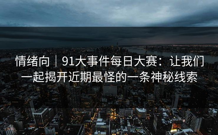 情绪向｜91大事件每日大赛：让我们一起揭开近期最怪的一条神秘线索
